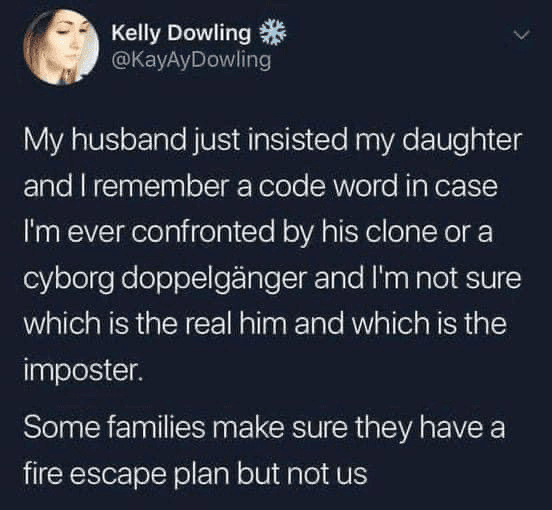Tweet by @KayAyDowing: My husband just insisted my daughter and I remember a code word in case I'm ever confronted by his clone or a cyborg doppelgänger and I'm not sure which is the real him and which is the imposter. Some families make sure they have a fire escape plan but not us
