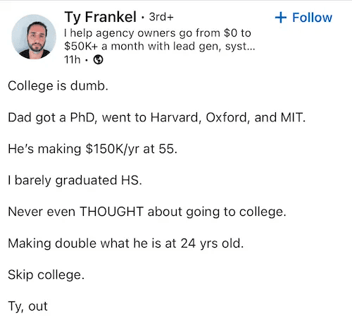 LinkedIn post by Ty Frankel that reads: College is dumb. Dad got a PhD, went to Harvard, Oxford, and MIT. He's making $150K/yr at 55. I barely graduated HS. Never even THOUGHT about going to college. Making double what he is at 24 yrs old. Skip college. Ty, out